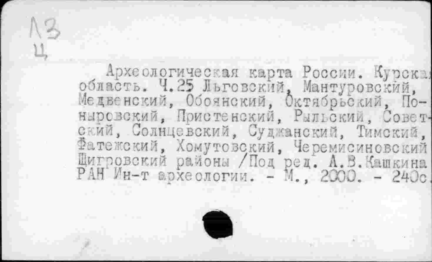 ﻿U
Археологичес кая карта России. Курска область. 4.25 Льговский. Мантуровский, Медвенский, Обоянский, Октябрьский, Понаровский, Пристенский, Рыльский, Совет с-ий, Солнцевский, Султанский, Тимский, 2ате;кский, Хомутовский, Черемисиновский Щигровский района /Под ре д'. А.З.Кашкина РАН Ин-т археологии. - М., 2000. - 240с